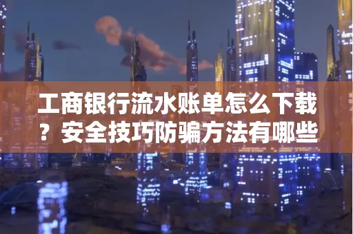 工商银行流水账单怎么下载?安全技巧防骗方法有哪些?