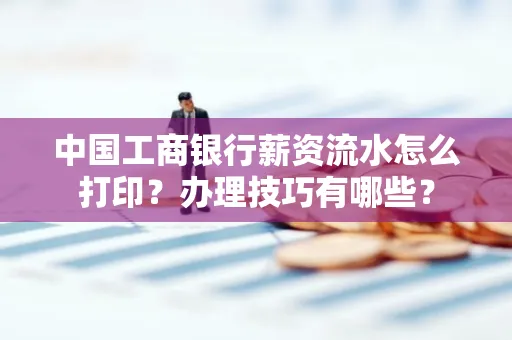 中国工商银行薪资流水怎么打印？办理技巧有哪些？