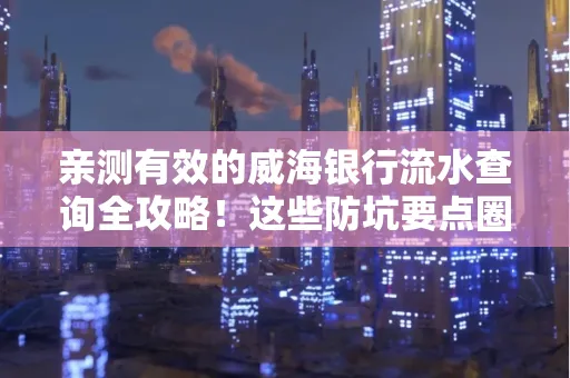 亲测有效的威海银行流水查询全攻略！这些防坑要点圈起来重点看