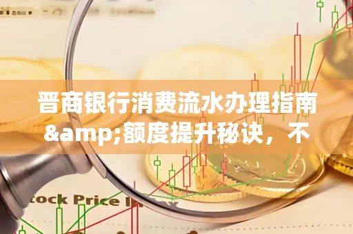 晋商银行消费流水办理指南&额度提升秘诀,不懂这些你可能吃大亏!
