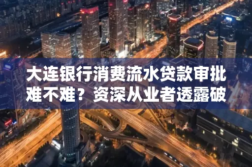 大连银行消费流水贷款审批难不难？资深从业者透露破局秘诀