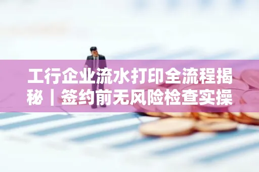 工行企业流水打印全流程揭秘|签约前无风险检查实操指南