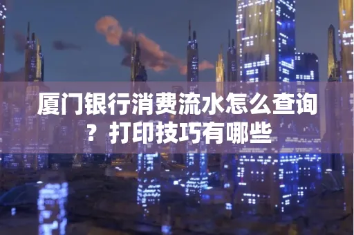 厦门银行消费流水怎么查询?打印技巧有哪些