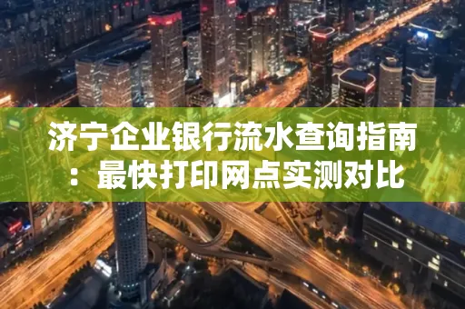 济宁企业银行流水查询指南:最快打印网点实测对比