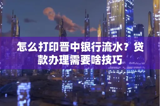 怎么打印晋中银行流水?贷款办理需要啥技巧