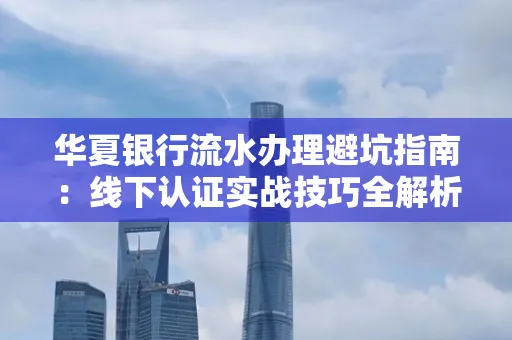 华夏银行流水办理避坑指南:线下认证实战技巧全解析